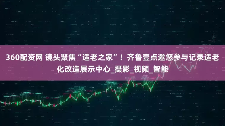 360配资网 镜头聚焦“适老之家”！齐鲁壹点邀您参与记录适老化改造展示中心_摄影_视频_智能