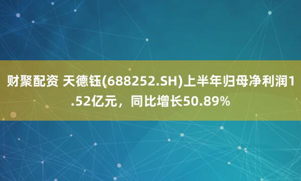 财聚配资 天德钰(688252.SH)上半年归母净利润1.52亿元，同比增长50.89%
