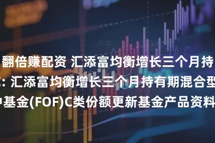 翻倍赚配资 汇添富均衡增长三个月持有混合(FOF)C: 汇添富均衡增长三个月持有期混合型基金中基金(FOF)C类份额更新基金产品资料概要(2025年07月18日更新)