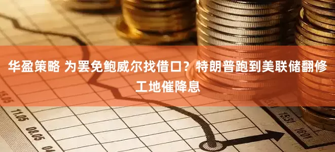 华盈策略 为罢免鲍威尔找借口？特朗普跑到美联储翻修工地催降息