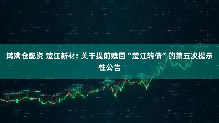 鸿满仓配资 楚江新材: 关于提前赎回“楚江转债”的第五次提示性公告