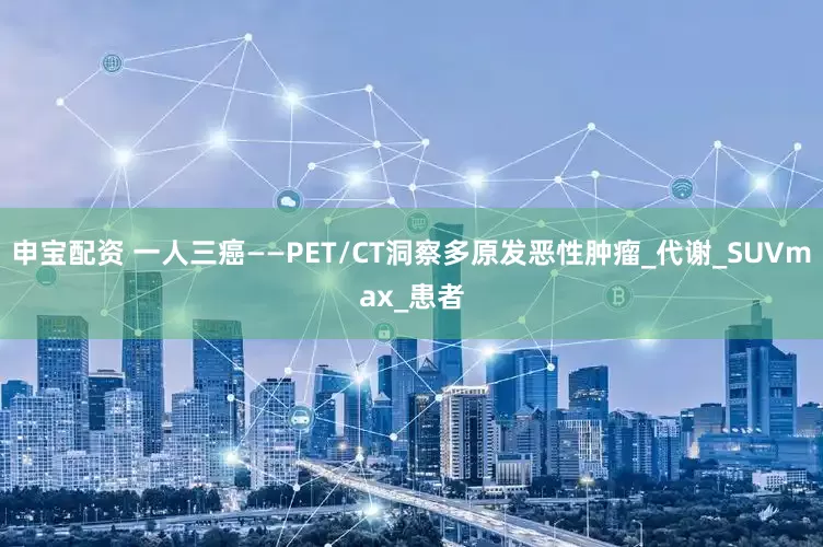 申宝配资 一人三癌——PET/CT洞察多原发恶性肿瘤_代谢_SUVmax_患者