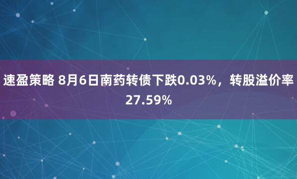 速盈策略 8月6日南药转债下跌0.03%，转股溢价率27.59%