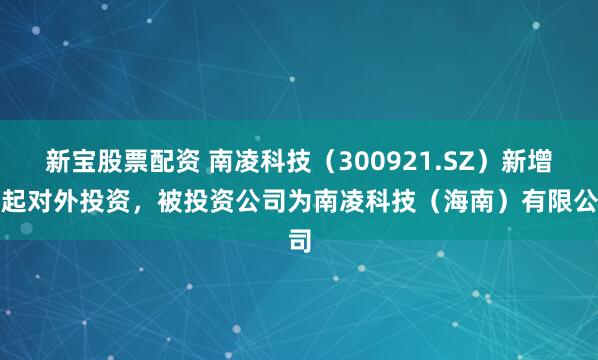 新宝股票配资 南凌科技（300921.SZ）新增一起对外投资，被投资公司为南凌科技（海南）有限公司
