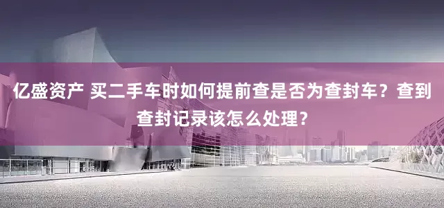 亿盛资产 买二手车时如何提前查是否为查封车？查到查封记录该怎么处理？