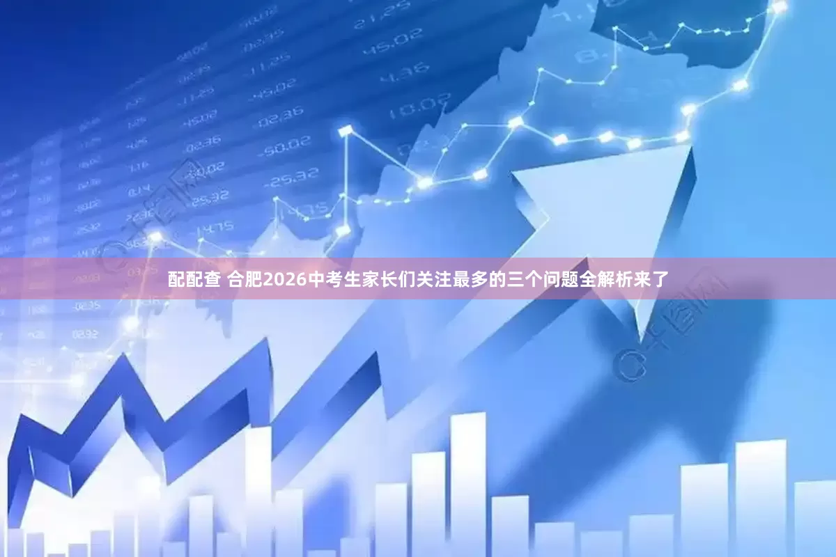 配配查 合肥2026中考生家长们关注最多的三个问题全解析来了