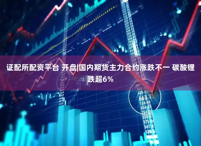 证配所配资平台 开盘|国内期货主力合约涨跌不一 碳酸锂跌超6%