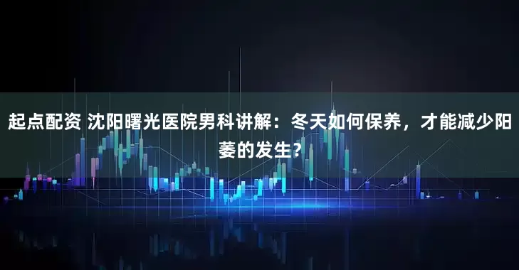 起点配资 沈阳曙光医院男科讲解：冬天如何保养，才能减少阳萎的发生？