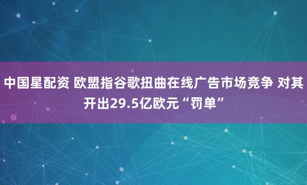 中国星配资 欧盟指谷歌扭曲在线广告市场竞争 对其开出29.5亿欧元“罚单”