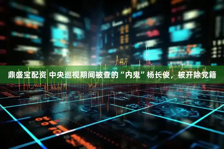 鼎盛宝配资 中央巡视期间被查的“内鬼”杨长俊，被开除党籍